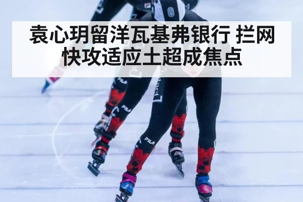 袁心玥留洋瓦基弗银行 拦网快攻适应土超成焦点