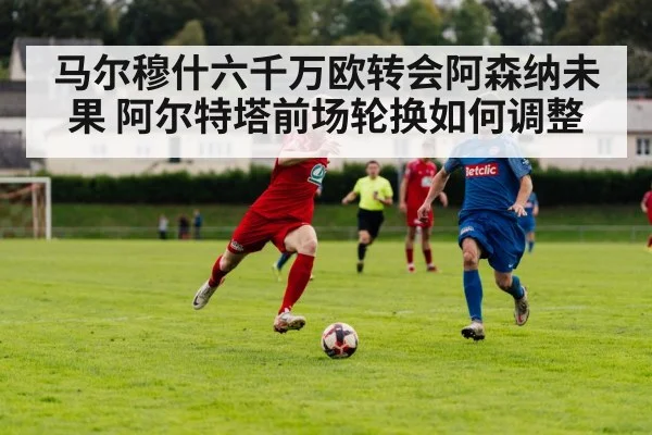 马尔穆什六千万欧转会阿森纳未果 阿尔特塔前场轮换如何调整